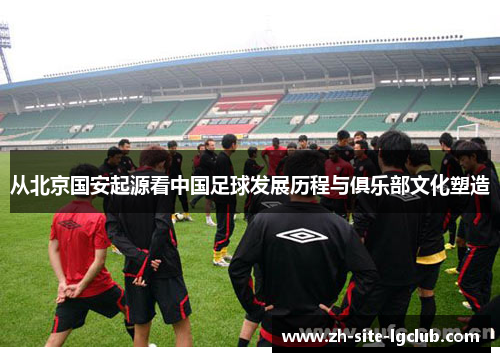 从北京国安起源看中国足球发展历程与俱乐部文化塑造 从北京国安起源看中国足球发展历程与俱乐部文化塑造