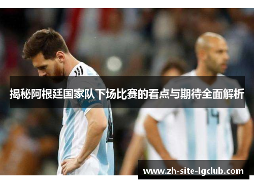 揭秘阿根廷国家队下场比赛的看点与期待全面解析