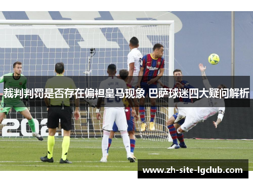 裁判判罚是否存在偏袒皇马现象 巴萨球迷四大疑问解析 裁判判罚是否存在偏袒皇马现象 巴萨球迷四大疑问解析