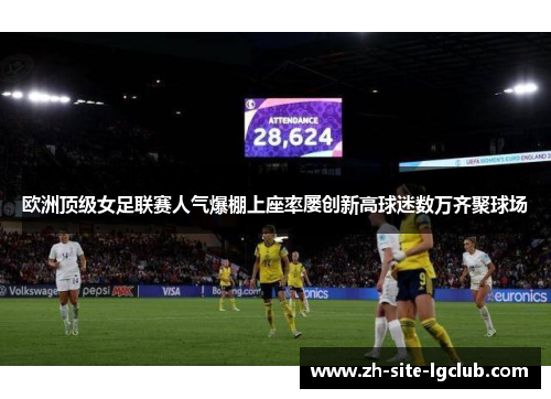 欧洲顶级女足联赛人气爆棚上座率屡创新高球迷数万齐聚球场 欧洲顶级女足联赛人气爆棚上座率屡创新高球迷数万齐聚球场